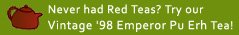 Never had Red Teas?  Try our 1998 Vintage Emperor Pu Erh!